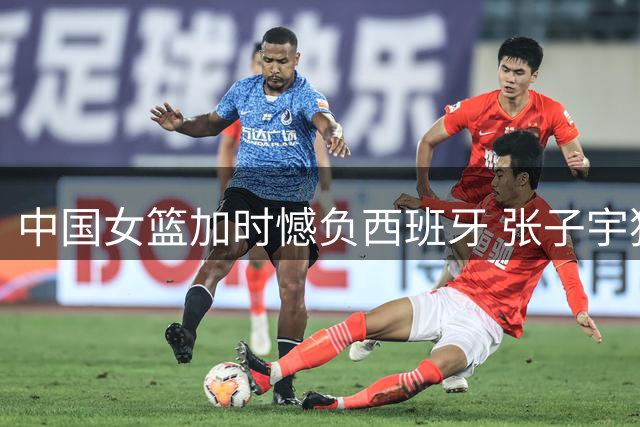 中国女篮加时憾负西班牙 张子宇独揽22+12