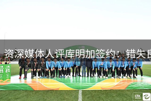 资深媒体人评库明加签约：错失良机恐难再现