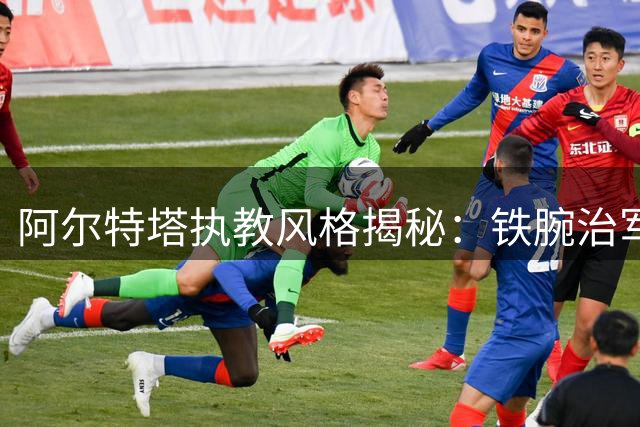 阿尔特塔执教风格揭秘：铁腕治军与人文关怀并存